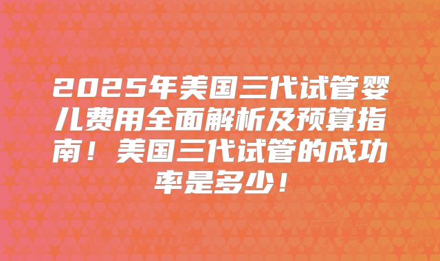 2025年美国三代试管婴儿费用全面解析及预算指南！美国三代试管的成功率是多少！