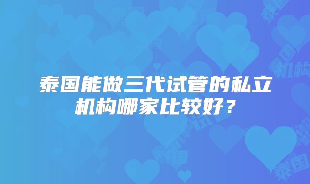泰国能做三代试管的私立机构哪家比较好？