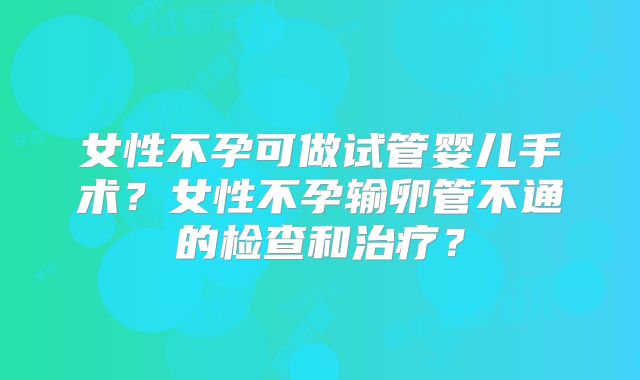 女性不孕可做试管婴儿手术？女性不孕输卵管不通的检查和治疗？