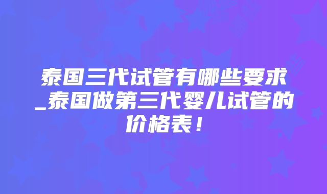 泰国三代试管有哪些要求_泰国做第三代婴儿试管的价格表!