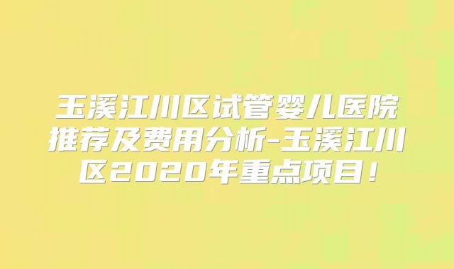 玉溪江川区试管婴儿医院推荐及费用分析-玉溪江川区2020年重点项目！