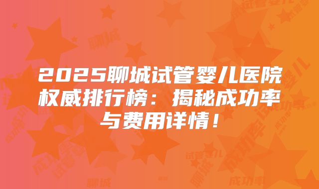 2025聊城试管婴儿医院权威排行榜:揭秘成功率与费用详情!
