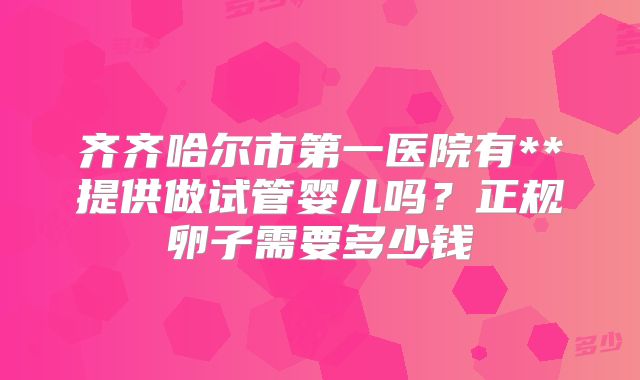 齐齐哈尔市第一医院有**提供做试管婴儿吗?正规卵子需要多少钱