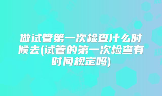 做试管第一次检查什么时候去(试管的第一次检查有时间规定吗)