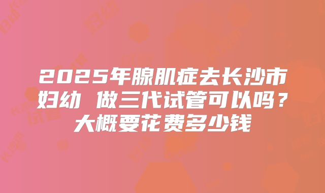 2025年腺肌症去长沙市妇幼 做三代试管可以吗？大概要花费多少钱