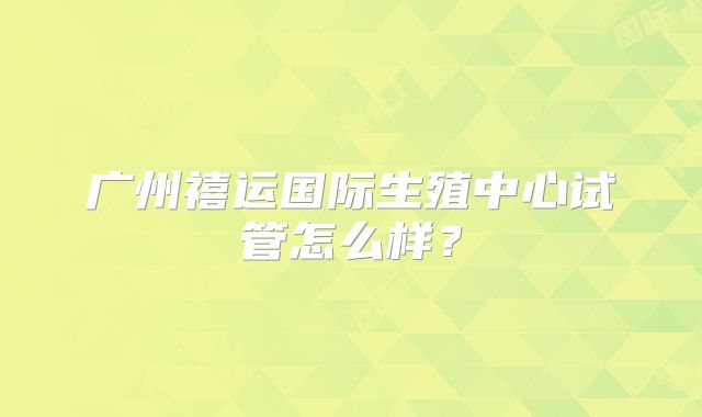 广州禧运国际生殖中心试管怎么样？