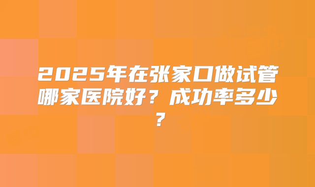 2025年在张家口做试管哪家医院好?成功率多少?