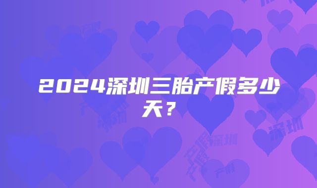 2024深圳三胎产假多少天？