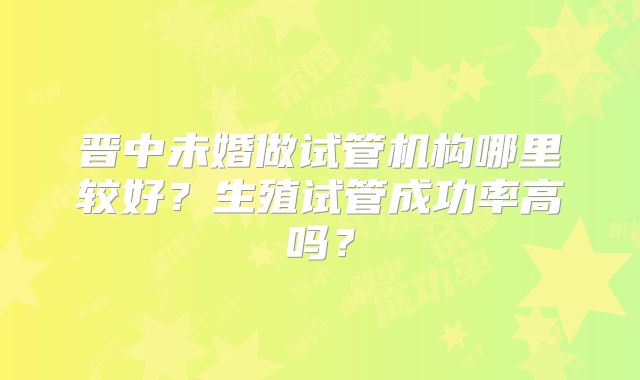 晋中未婚做试管机构哪里较好?生殖试管成功率高吗?