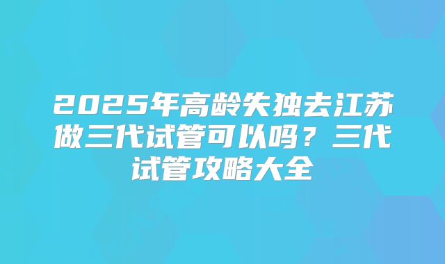 2025年高龄失独去江苏做三代试管可以吗?三代试管攻略大全