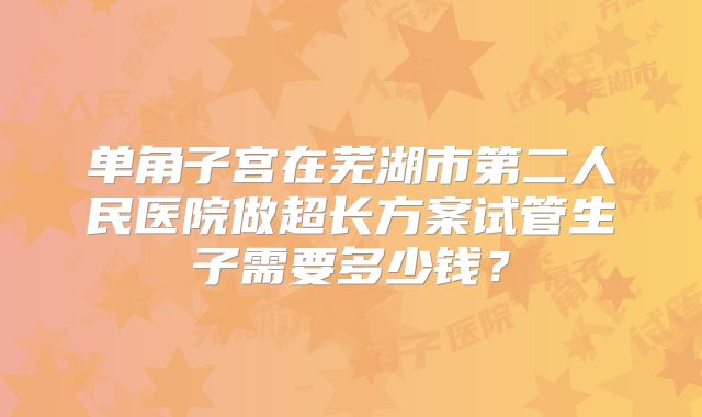 单角子宫在芜湖市第二人民医院做超长方案试管生子需要多少钱?