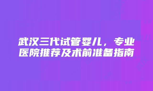武汉三代试管婴儿，专业医院推荐及术前准备指南