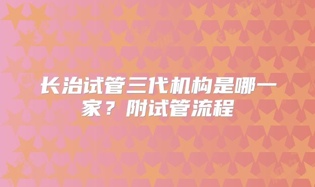 长治试管三代机构是哪一家？附试管流程