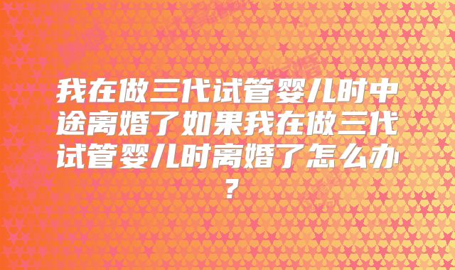 我在做三代试管婴儿时中途离婚了如果我在做三代试管婴儿时离婚了怎么办?