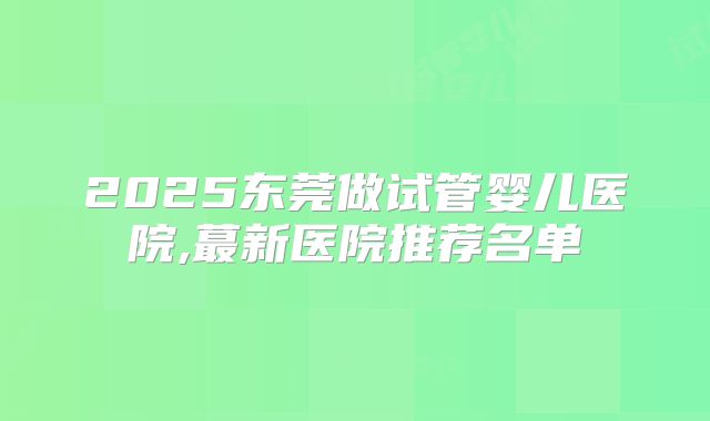 2025东莞做试管婴儿医院,蕞新医院推荐名单