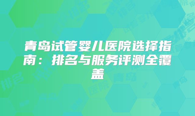 青岛试管婴儿医院选择指南:排名与服务评测全覆盖