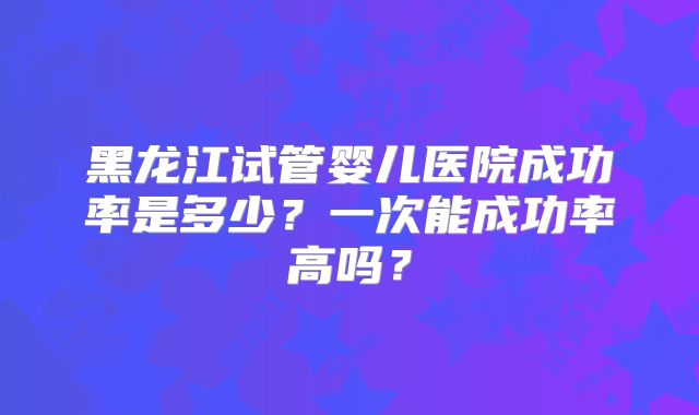 黑龙江试管婴儿医院成功率是多少？一次能成功率高吗？