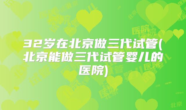 32岁在北京做三代试管(北京能做三代试管婴儿的医院)