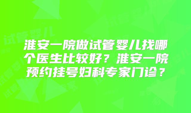 淮安一院做试管婴儿找哪个医生比较好?淮安一院预约挂号妇科专家门诊?