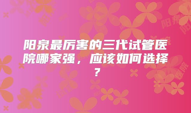 阳泉最厉害的三代试管医院哪家强,应该如何选择?
