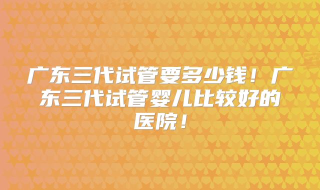 广东三代试管要多少钱！广东三代试管婴儿比较好的医院！