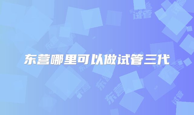 东营哪里可以做试管三代