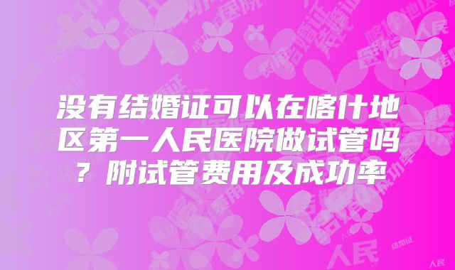 没有结婚证可以在喀什地区第一人民医院做试管吗?附试管费用及成功率