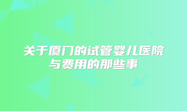 关于厦门的试管婴儿医院与费用的那些事