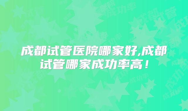 成都试管医院哪家好,成都试管哪家成功率高！