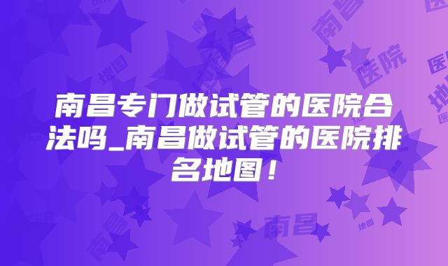 南昌专门做试管的医院合法吗_南昌做试管的医院排名地图！