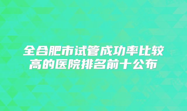 全合肥市试管成功率比较高的医院排名前十公布