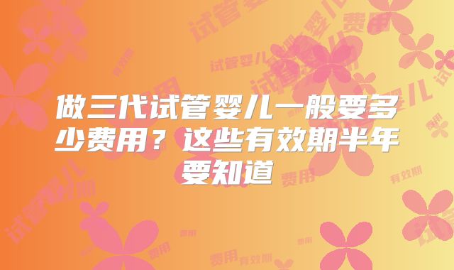 做三代试管婴儿一般要多少费用？这些有效期半年要知道