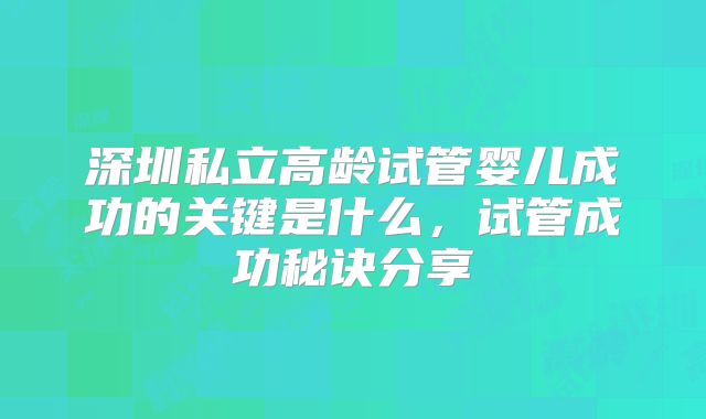深圳私立高龄试管婴儿成功的关键是什么,试管成功秘诀分享