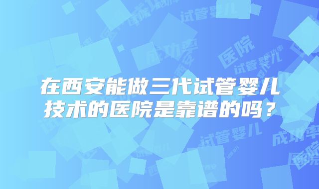 在西安能做三代试管婴儿技术的医院是靠谱的吗？