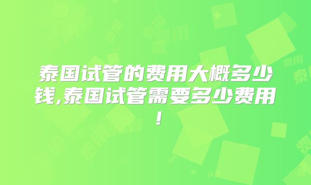 泰国试管的费用大概多少钱,泰国试管需要多少费用!