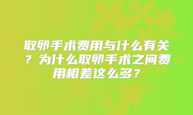 取卵手术费用与什么有关?为什么取卵手术之间费用相差这么多?