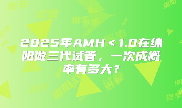 2025年AMH＜1.0在绵阳做三代试管，一次成概率有多大？