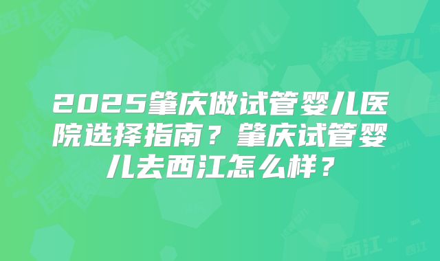 2025肇庆做试管婴儿医院选择指南？肇庆试管婴儿去西江怎么样？