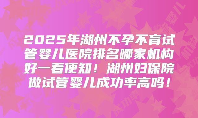 2025年湖州不孕不育试管婴儿医院排名哪家机构好一看便知!湖州妇保院做试管婴儿成功率高吗!