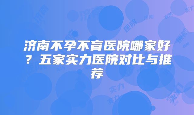济南不孕不育医院哪家好?五家实力医院对比与推荐