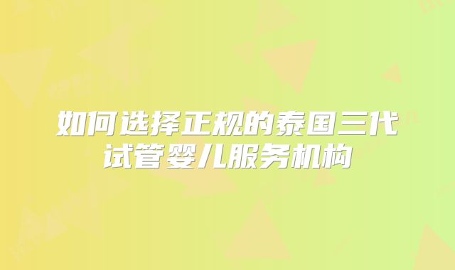如何选择正规的泰国三代试管婴儿服务机构