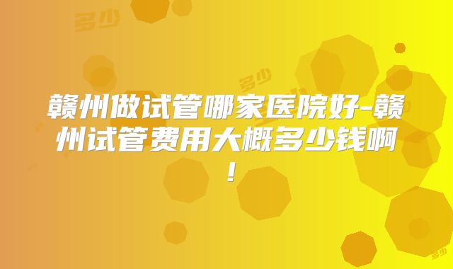 赣州做试管哪家医院好-赣州试管费用大概多少钱啊!