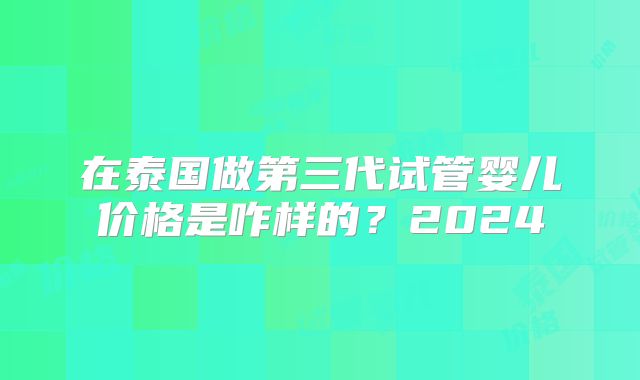 在泰国做第三代试管婴儿价格是咋样的?2024