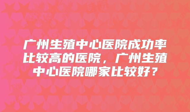 广州生殖中心医院成功率比较高的医院,广州生殖中心医院哪家比较好?