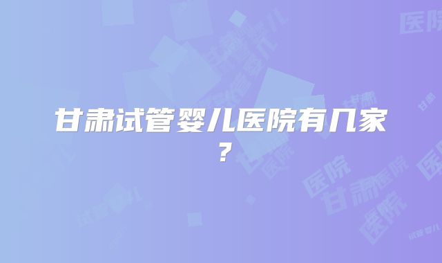 甘肃试管婴儿医院有几家?