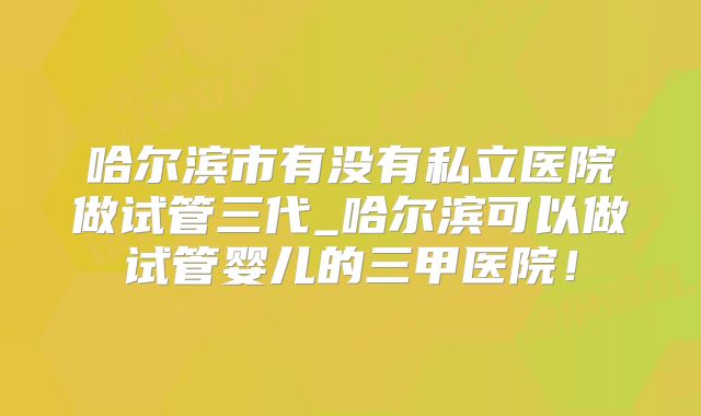 哈尔滨市有没有私立医院做试管三代_哈尔滨可以做试管婴儿的三甲医院！