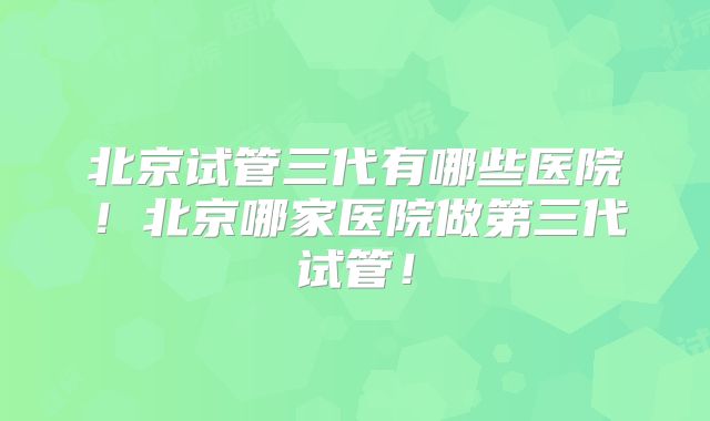 北京试管三代有哪些医院！北京哪家医院做第三代试管！