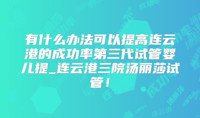 有什么办法可以提高连云港的成功率第三代试管婴儿提_连云港三院汤丽莎试管！