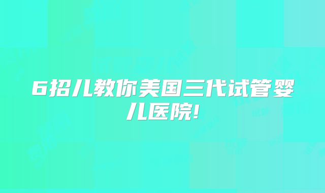 6招儿教你美国三代试管婴儿医院!
