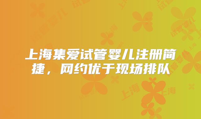 上海集爱试管婴儿注册简捷,网约优于现场排队
